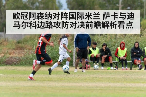 欧冠阿森纳对阵国际米兰 萨卡与迪马尔科边路攻防对决前瞻解析看点